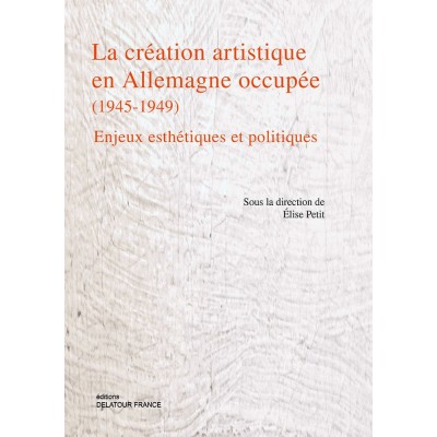 PETIT ELISE - LA CREATION ARTISTIQUE EN ALLEMAGNE OCCUPEE (1945-1949) - ENJEUX ESTHETIQUES ET POLITI